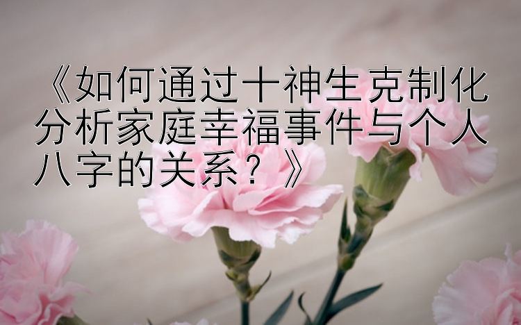 《如何通过十神生克制化分析家庭幸福事件与个人八字的关系？》