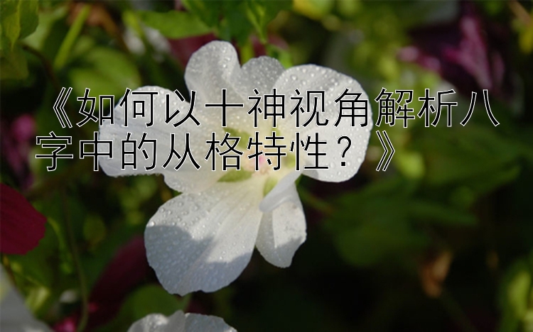 《如何以十神视角解析八字中的从格特性？》