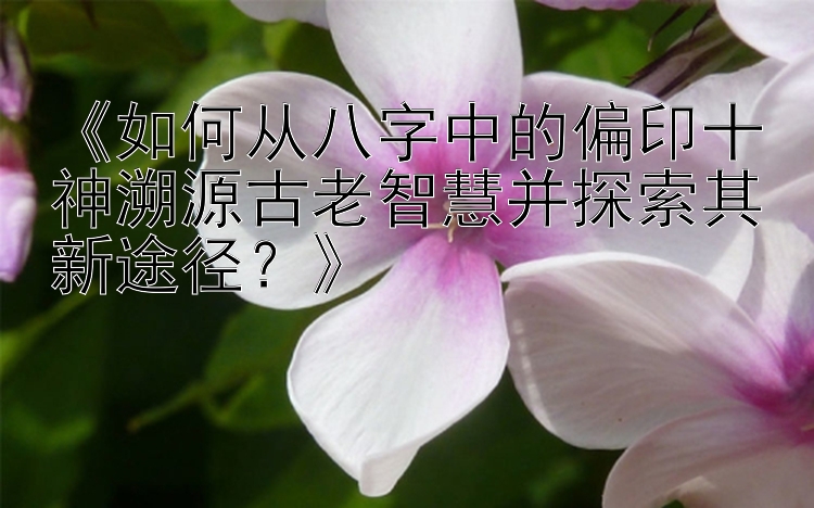 《如何从八字中的偏印十神溯源古老智慧并探索其新途径？》