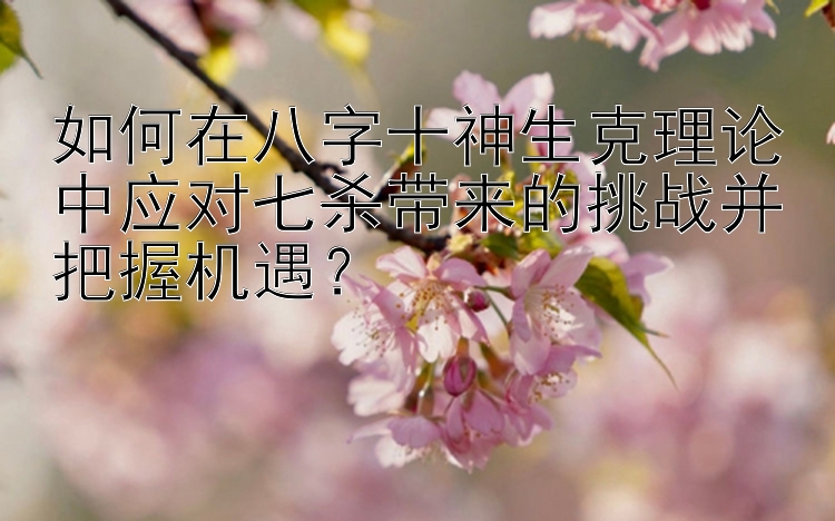 如何在八字十神生克理论中应对七杀带来的挑战并把握机遇？