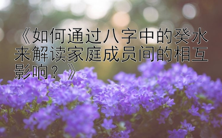 《如何通过八字中的癸水来解读家庭成员间的相互影响？》