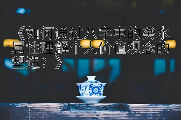 《如何通过八字中的癸水属性理解个人价值观念的塑造？》