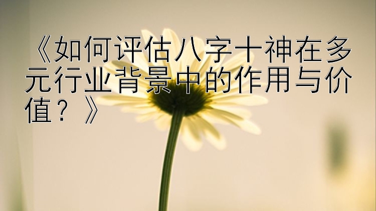 《如何评估八字十神在多元行业背景中的作用与价值？》