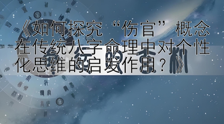 《如何探究“伤官”概念在传统八字命理中对个性化思维的启发作用？》