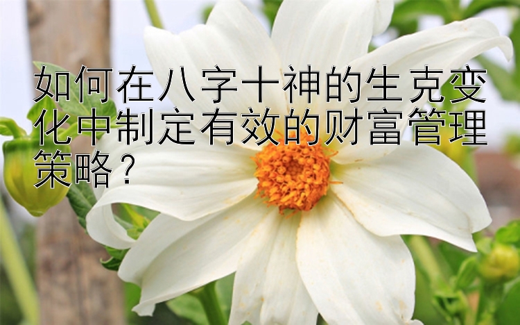 如何在八字十神的生克变化中制定有效的财富管理策略？