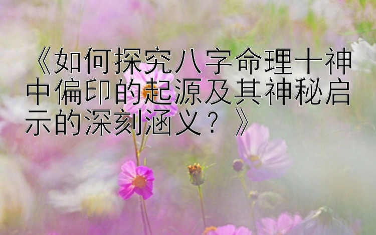 《如何探究八字命理十神中偏印的起源及其神秘启示的深刻涵义？》