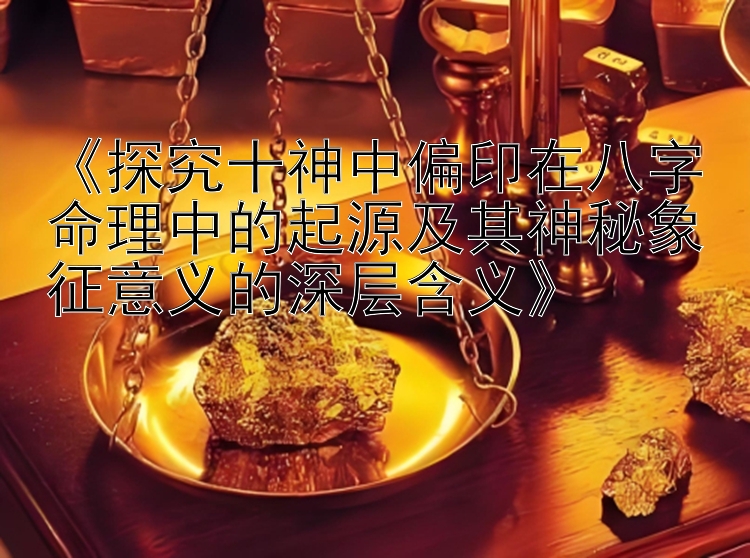 《探究十神中偏印在八字命理中的起源及其神秘象征意义的深层含义》