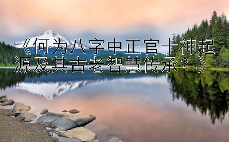 《何为八字中正官十神起源及其古老智慧传承？》