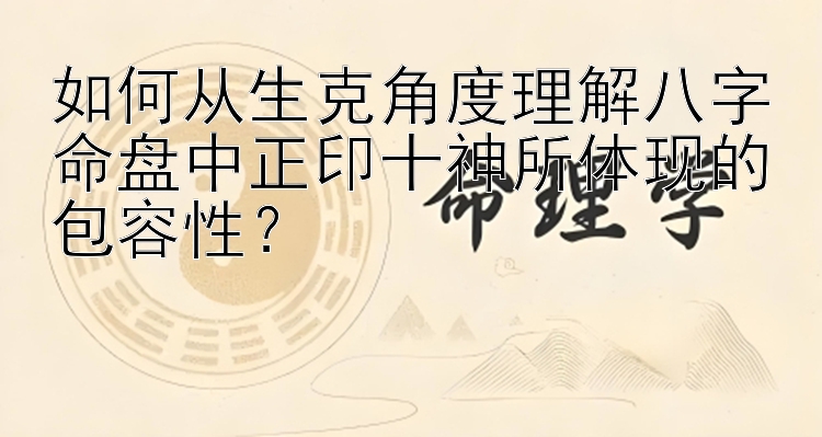 如何从生克角度理解八字命盘中正印十神所体现的包容性？