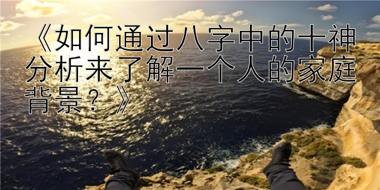 《如何通过八字中的十神分析来了解一个人的家庭背景？》