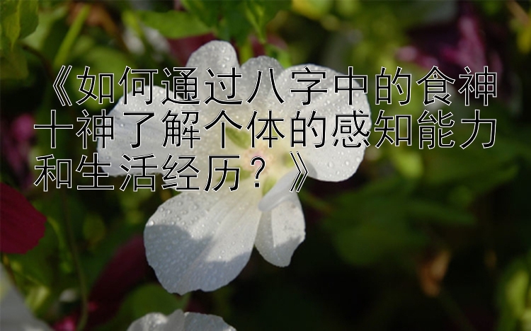 《如何通过八字中的食神十神了解个体的感知能力和生活经历？》