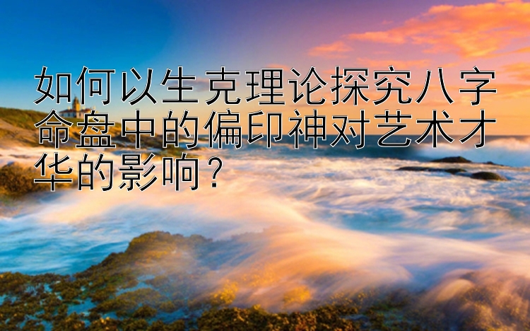 如何以生克理论探究八字命盘中的偏印神对艺术才华的影响？