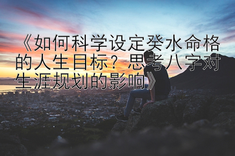 《如何科学设定癸水命格的人生目标？思考八字对生涯规划的影响》