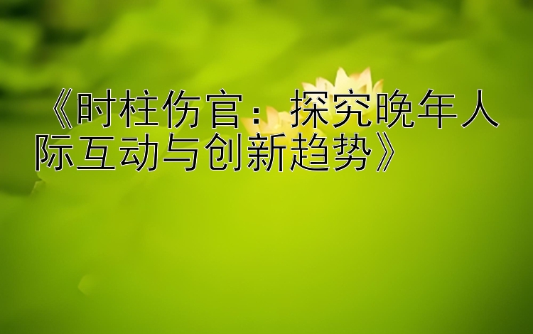 《时柱伤官：探究晚年人际互动与创新趋势》