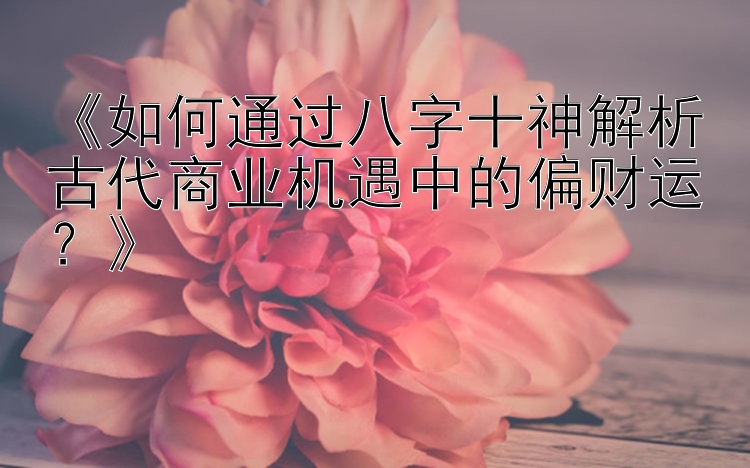 《如何通过八字十神解析古代商业机遇中的偏财运？》