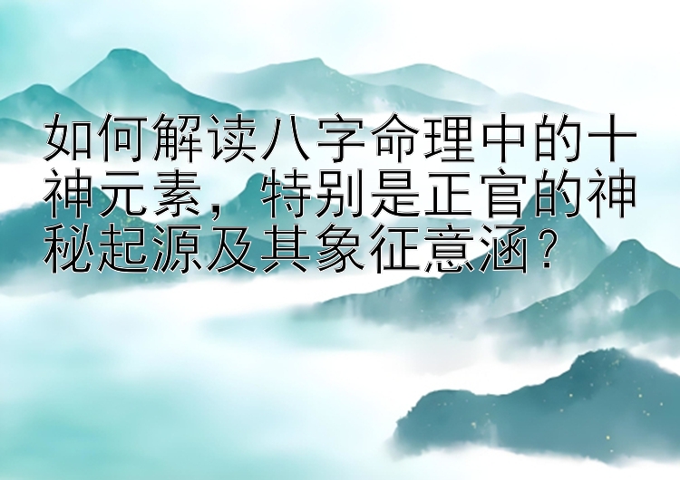 如何解读八字命理中的十神元素，特别是正官的神秘起源及其象征意涵？