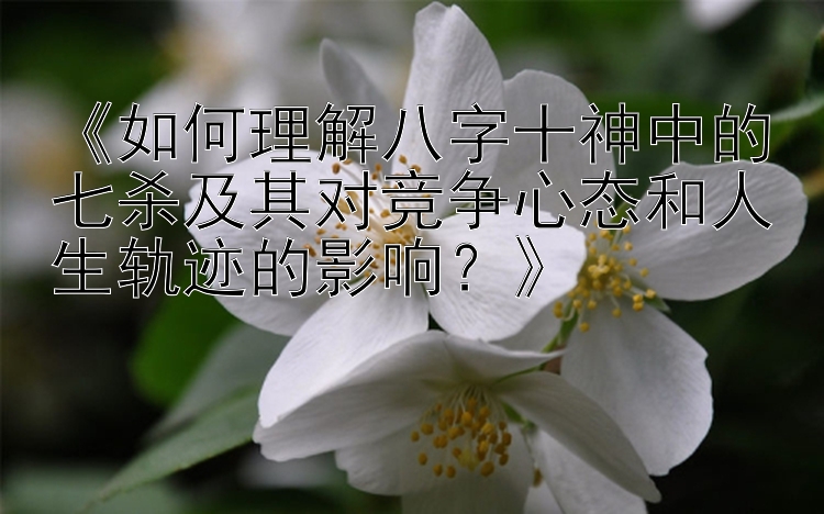 《如何理解八字十神中的七杀及其对竞争心态和人生轨迹的影响？》