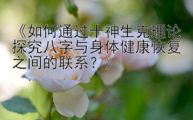 《如何通过十神生克理论探究八字与身体健康恢复之间的联系？》