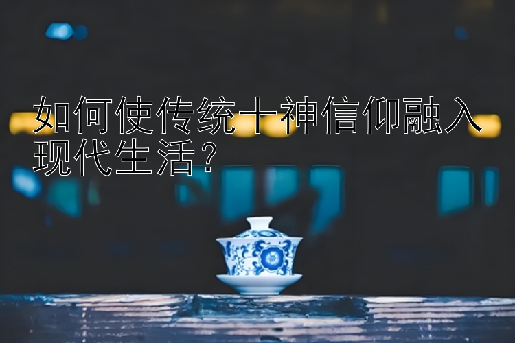 如何使传统十神信仰融入现代生活？