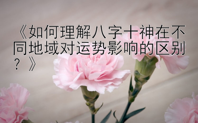 《如何理解八字十神在不同地域对运势影响的区别？》