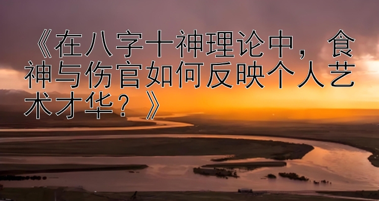 《在八字十神理论中，食神与伤官如何反映个人艺术才华？》