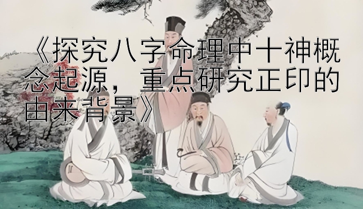 《探究八字命理中十神概念起源，重点研究正印的由来背景》