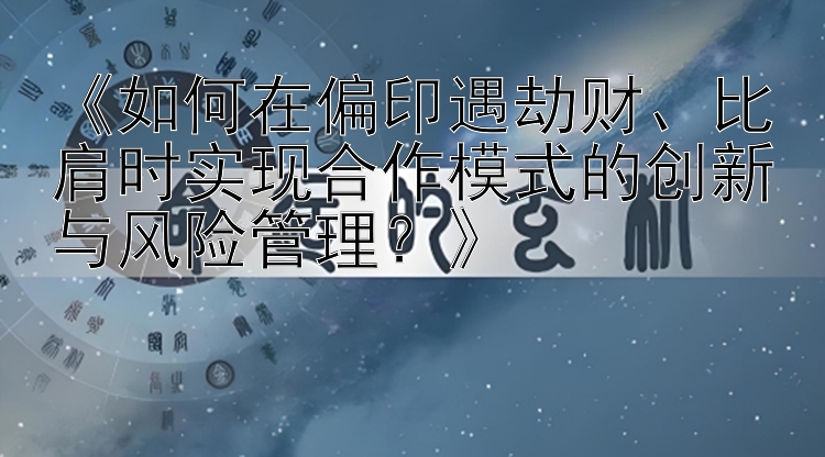 《如何在偏印遇劫财、比肩时实现合作模式的创新与风险管理？》