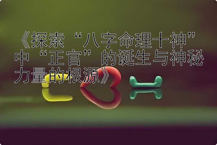 《探索“八字命理十神”中“正官”的诞生与神秘力量的根源》