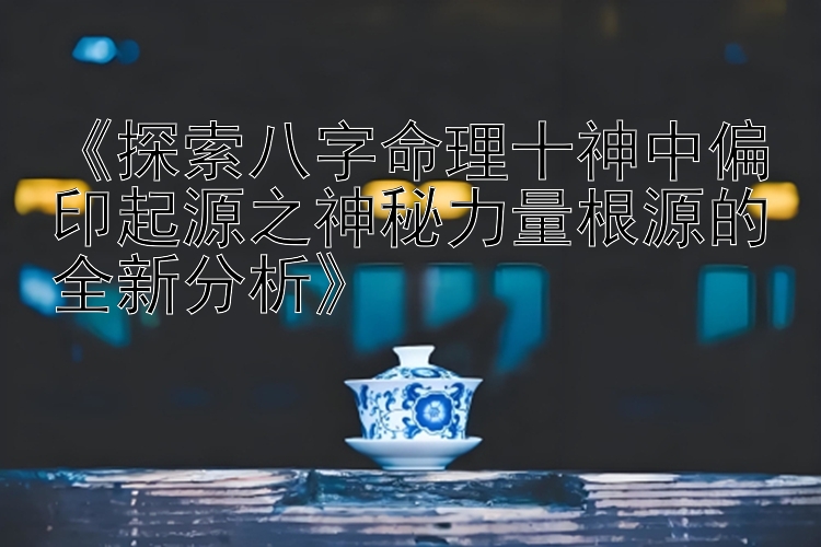 《探索八字命理十神中偏印起源之神秘力量根源的全新分析》