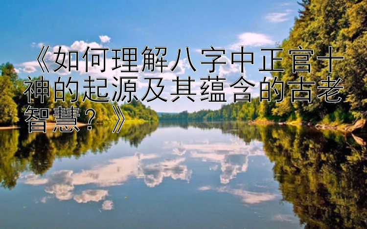 《如何理解八字中正官十神的起源及其蕴含的古老智慧？》