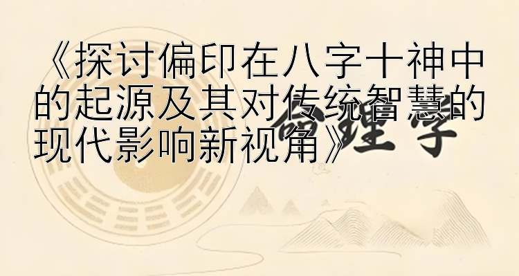 《探讨偏印在八字十神中的起源及其对传统智慧的现代影响新视角》