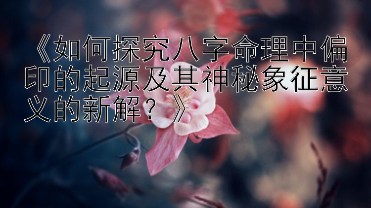 《如何探究八字命理中偏印的起源及其神秘象征意义的新解？》