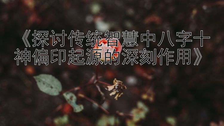 《探讨传统智慧中八字十神偏印起源的深刻作用》