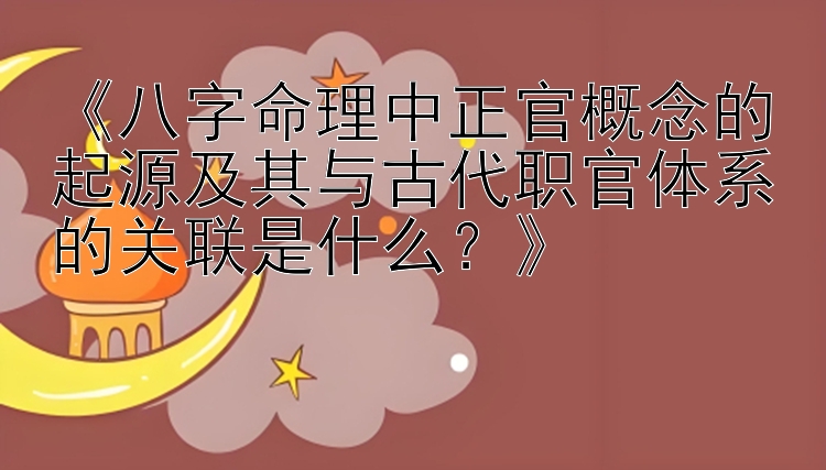 《八字命理中正官概念的起源及其与古代职官体系的关联是什么？》