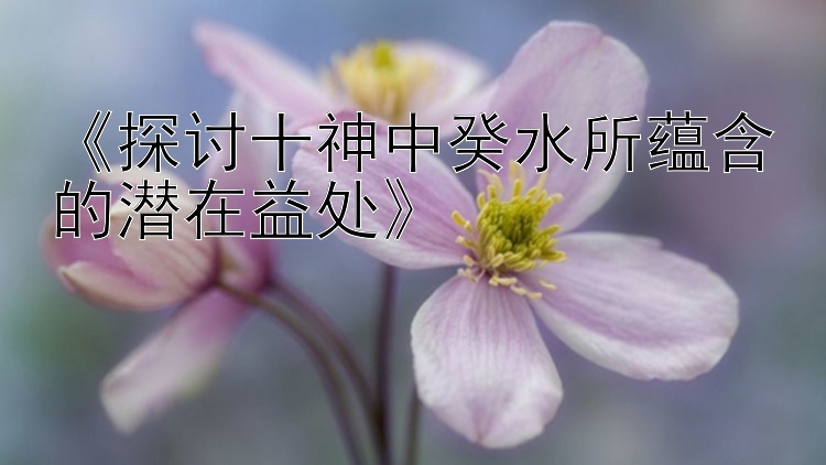 《探讨十神中癸水所蕴含的潜在益处》