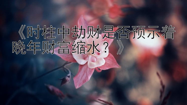 《时柱中劫财是否预示着晚年财富缩水？》