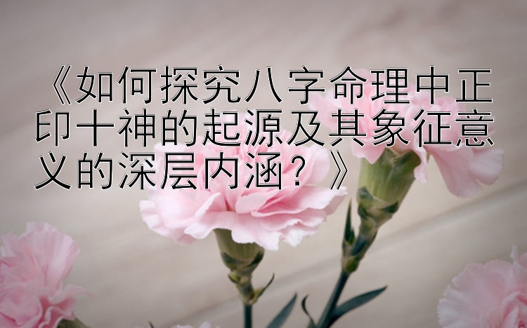 《如何探究八字命理中正印十神的起源及其象征意义的深层内涵？》