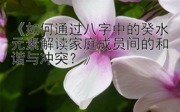 《如何通过八字中的癸水元素解读家庭成员间的和谐与冲突？》