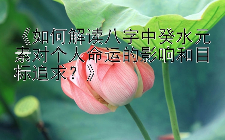 《如何解读八字中癸水元素对个人命运的影响和目标追求？》