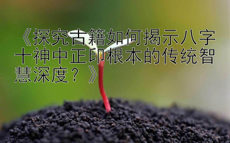 《探究古籍如何揭示八字十神中正印根本的传统智慧深度？》