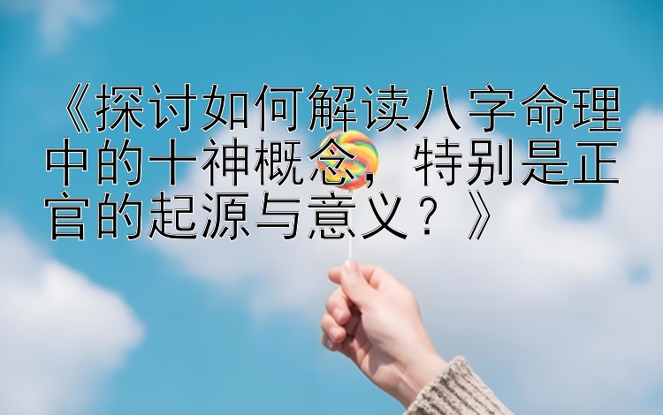 《探讨如何解读八字命理中的十神概念，特别是正官的起源与意义？》