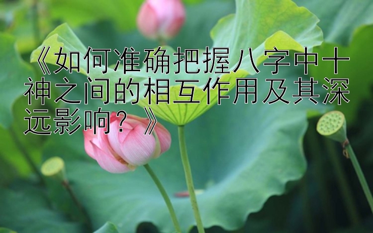 《如何准确把握八字中十神之间的相互作用及其深远影响？》