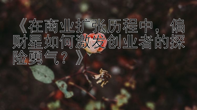 《在商业扩张历程中，偏财星如何激发创业者的探险勇气？》