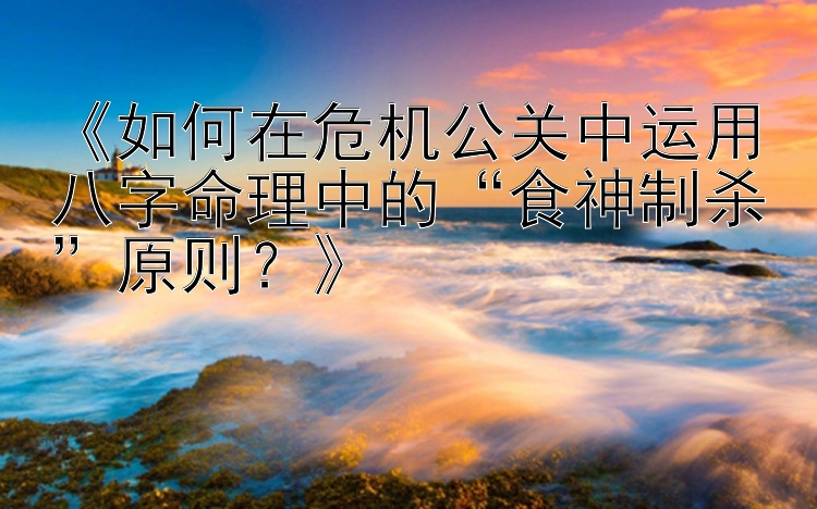 《如何在危机公关中运用八字命理中的“食神制杀”原则？》