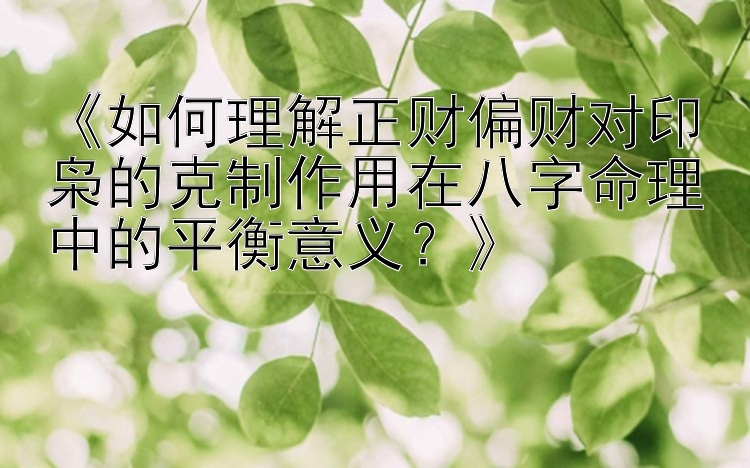 《如何理解正财偏财对印枭的克制作用在八字命理中的平衡意义？》