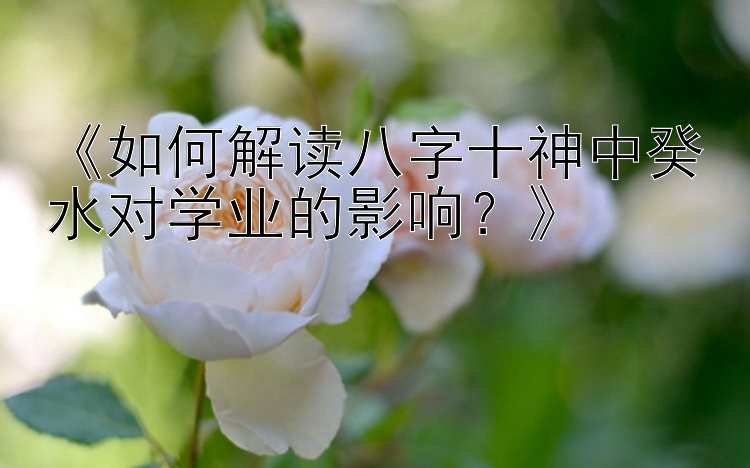 《如何解读八字十神中癸水对学业的影响？》