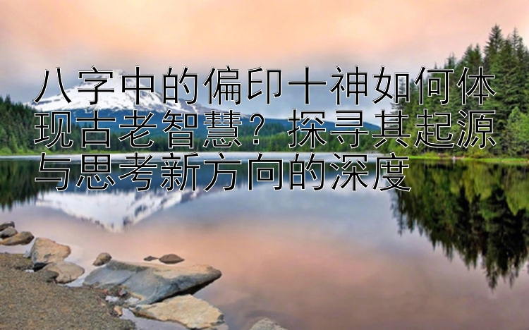 八字中的偏印十神如何体现古老智慧？探寻其起源与思考新方向的深度