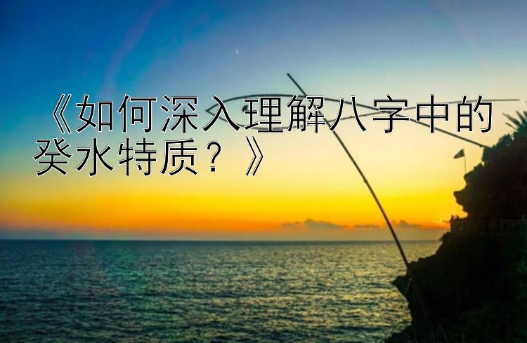 《如何深入理解八字中的癸水特质？》