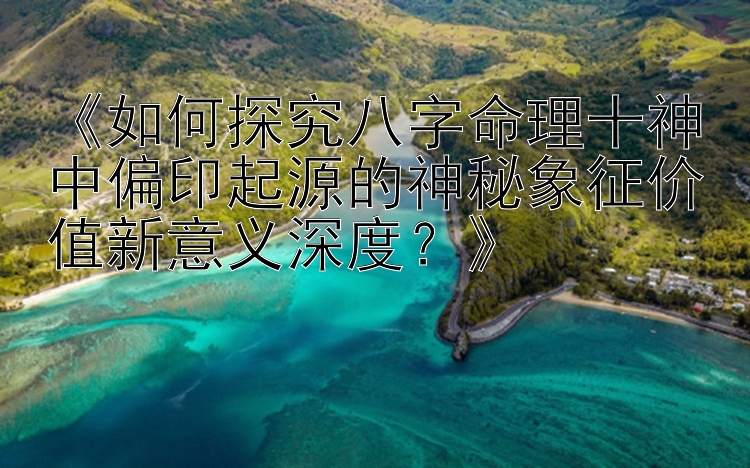 《如何探究八字命理十神中偏印起源的神秘象征价值新意义深度？》