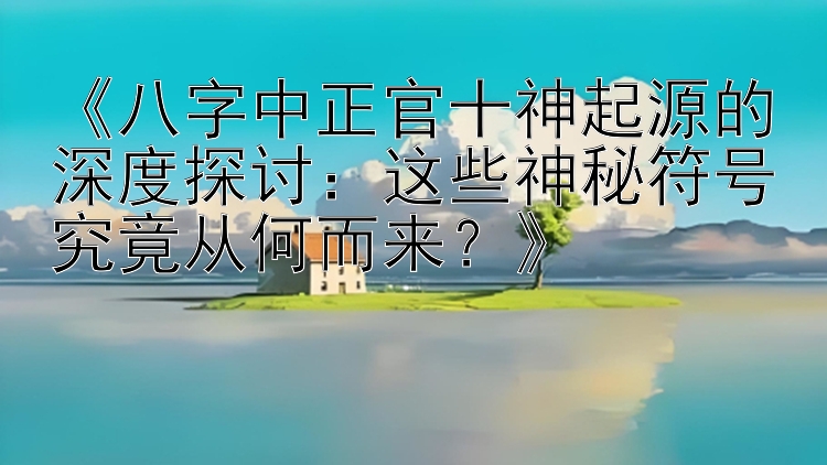 《八字中正官十神起源的深度探讨：这些神秘符号究竟从何而来？》